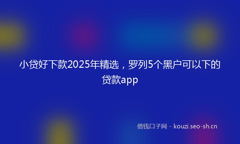 小贷好下款2025年精选，罗列5个黑户可以下的贷款app