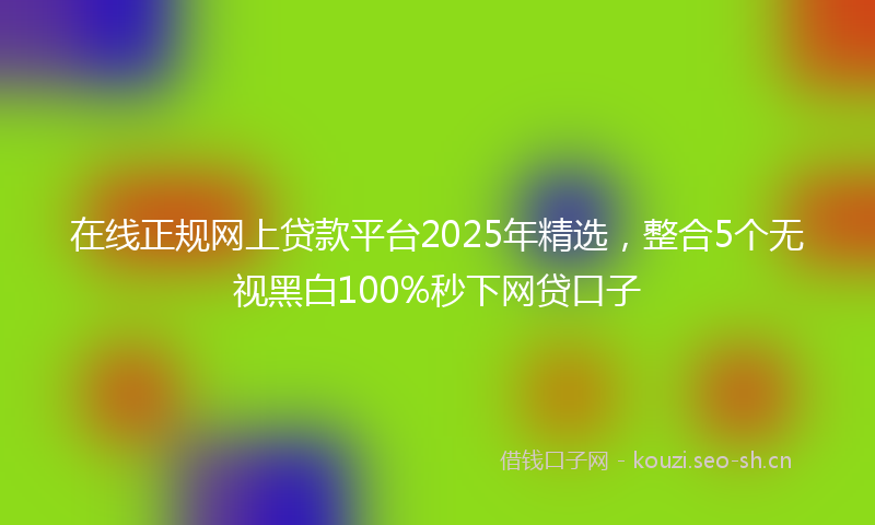 在线正规网上贷款平台2025年精选，整合5个无视黑白100%秒下网贷口子