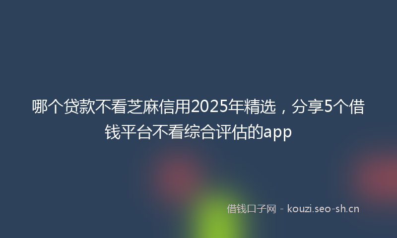 哪个贷款不看芝麻信用2025年精选,分享5个借钱平台不看综合评估的app