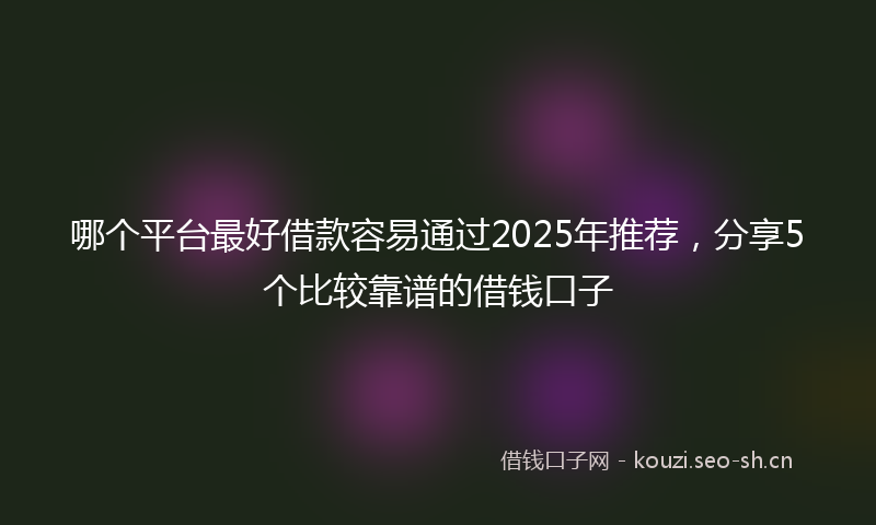 哪个平台最好借款容易通过2025年推荐，分享5个比较靠谱的借钱口子