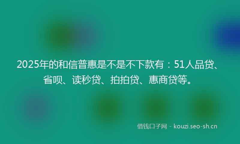 2025年的和信普惠是不是不下款有：51人品贷、省呗、读秒贷、拍拍贷、惠商贷等。
