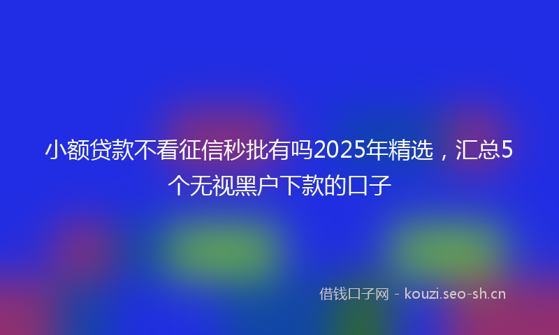 小额贷款不看征信秒批有吗2025年精选，汇总5个无视黑户下款的口子