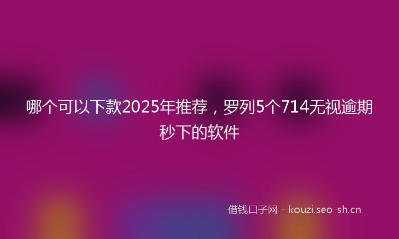 哪个可以下款2025年推荐，罗列5个714无视逾期秒下的软件