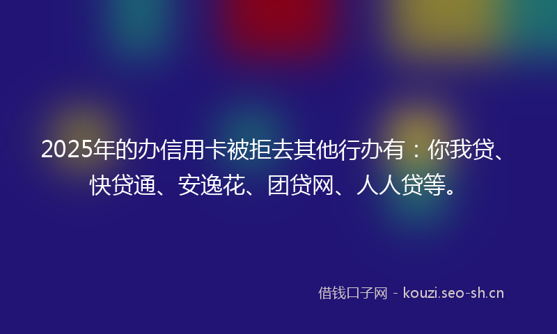 2025年的办信用卡被拒去其他行办有：你我贷、快贷通、安逸花、团贷网、人人贷等。