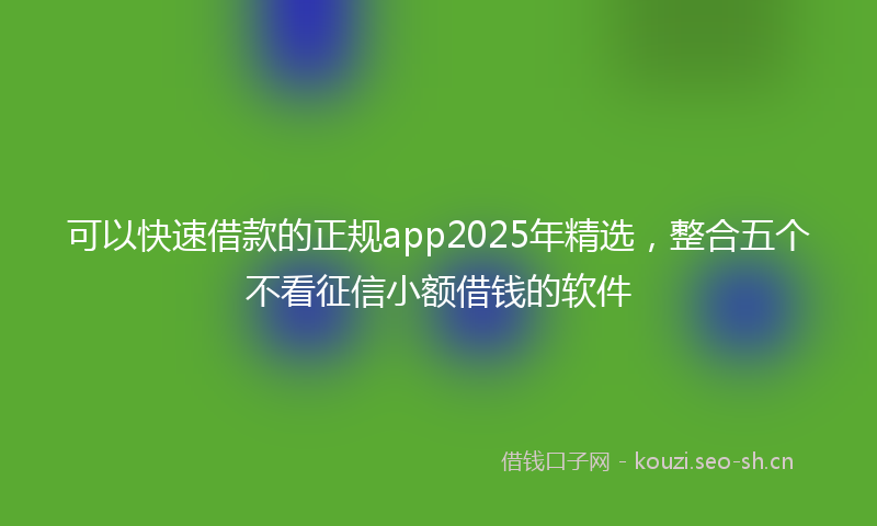 可以快速借款的正规app2025年精选，整合五个不看征信小额借钱的软件