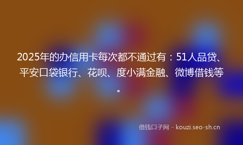 2025年的办信用卡每次都不通过有：51人品贷、平安口袋银行、花呗、度小满金融、微博借钱等。