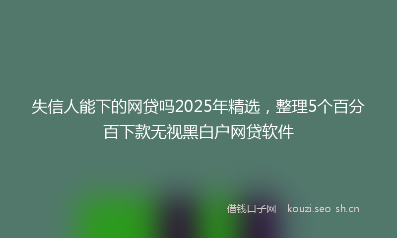失信人能下的网贷吗2025年精选，整理5个百分百下款无视黑白户网贷软件