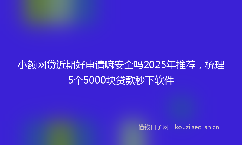 小额网贷近期好申请嘛安全吗2025年推荐,梳理5个5000块贷款秒下软件
