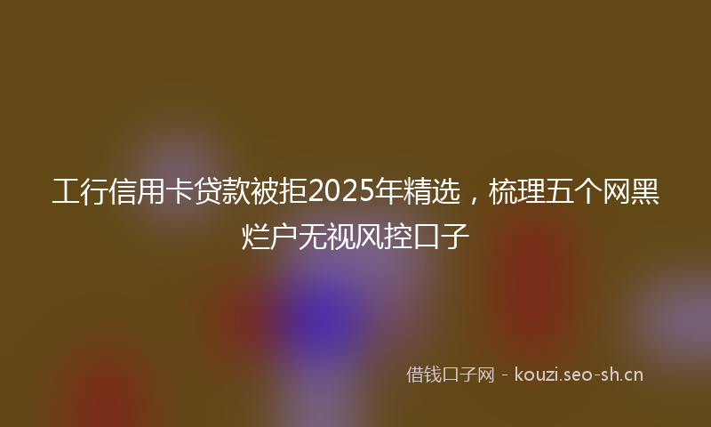 工行信用卡贷款被拒2025年精选，梳理五个网黑烂户无视风控口子
