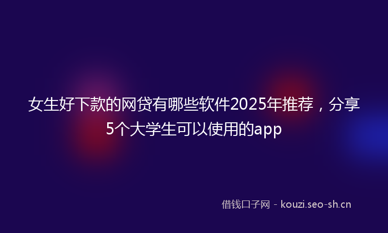 女生好下款的网贷有哪些软件2025年推荐，分享5个大学生可以使用的app