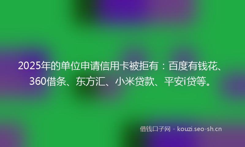 2025年的单位申请信用卡被拒有：百度有钱花、360借条、东方汇、小米贷款、平安i贷等。