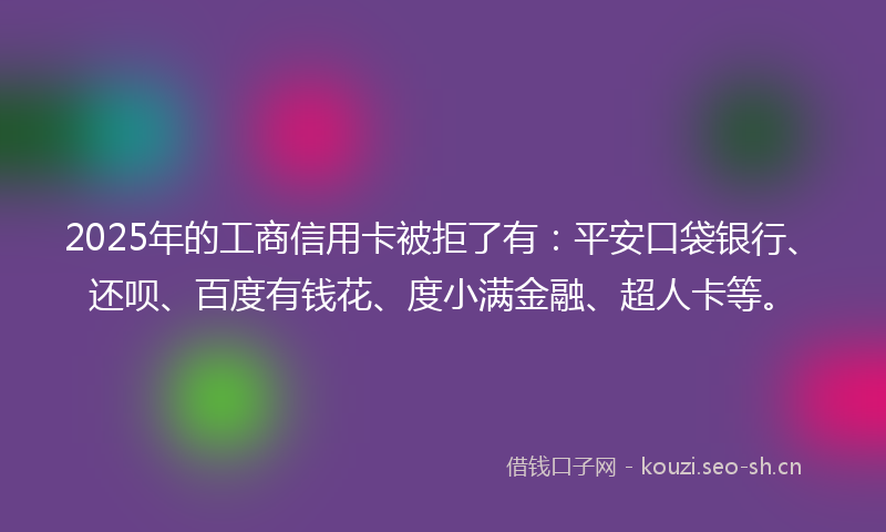 2025年的工商信用卡被拒了有：平安口袋银行、还呗、百度有钱花、度小满金融、超人卡等。