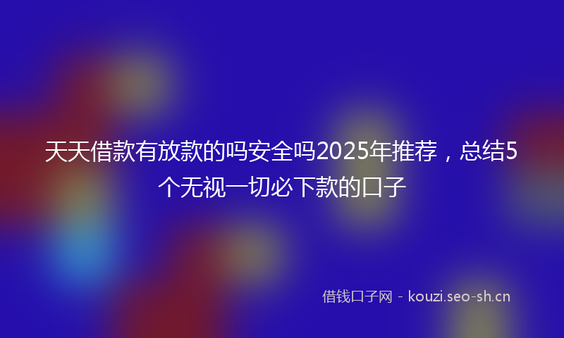 天天借款有放款的吗安全吗2025年推荐，总结5个无视一切必下款的口子