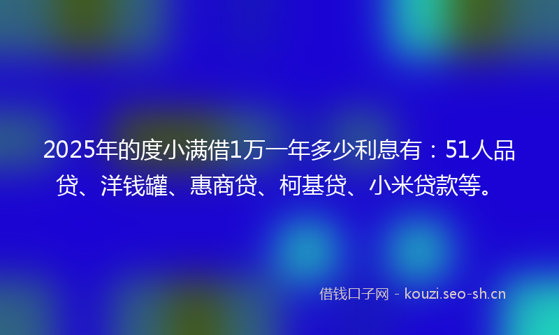 2025年的度小满借1万一年多少利息有：51人品贷、洋钱罐、惠商贷、柯基贷、小米贷款等。