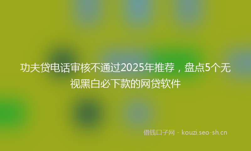 功夫贷电话审核不通过2025年推荐，盘点5个无视黑白必下款的网贷软件