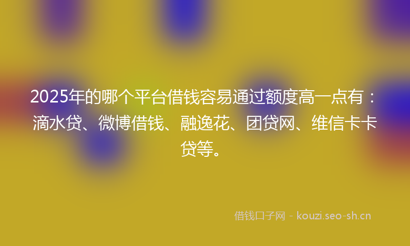 2025年的哪个平台借钱容易通过额度高一点有：滴水贷、微博借钱、融逸花、团贷网、维信卡卡贷等。