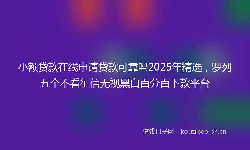 小额贷款在线申请贷款可靠吗2025年精选，罗列五个不看征信无视黑白百分百下款平台