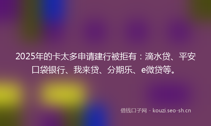 2025年的卡太多申请建行被拒有：滴水贷、平安口袋银行、我来贷、分期乐、e微贷等。