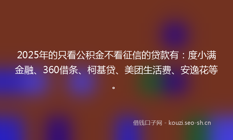 2025年的只看公积金不看征信的贷款有：度小满金融、360借条、柯基贷、美团生活费、安逸花等。