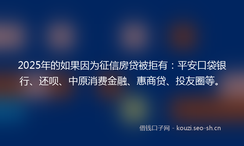 2025年的如果因为征信房贷被拒有：平安口袋银行、还呗、中原消费金融、惠商贷、投友圈等。