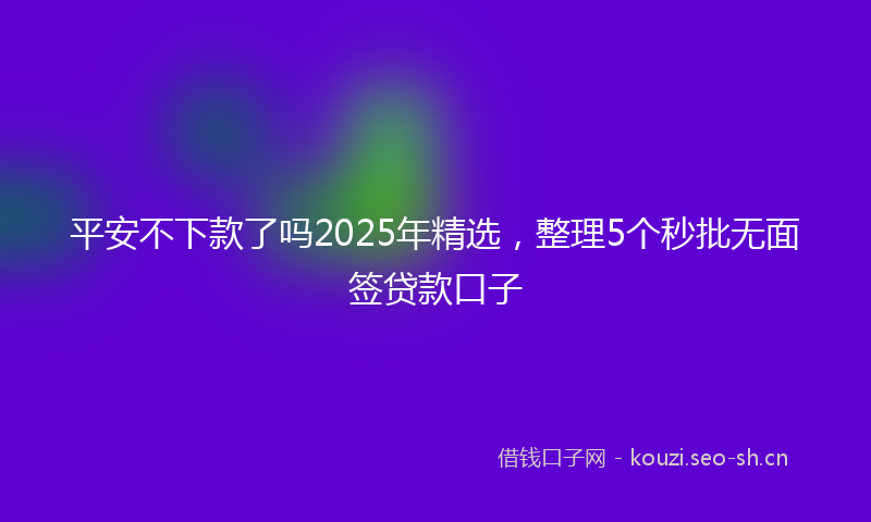 平安不下款了吗2025年精选，整理5个秒批无面签贷款口子