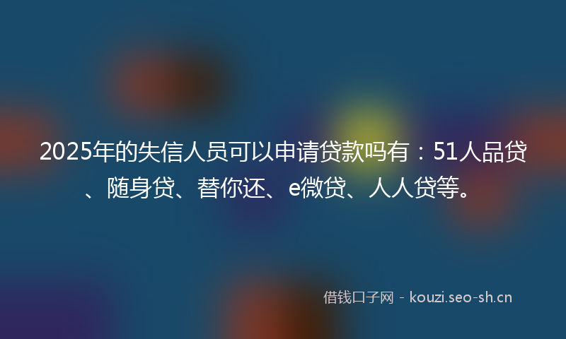 2025年的失信人员可以申请贷款吗有：51人品贷、随身贷、替你还、e微贷、人人贷等。