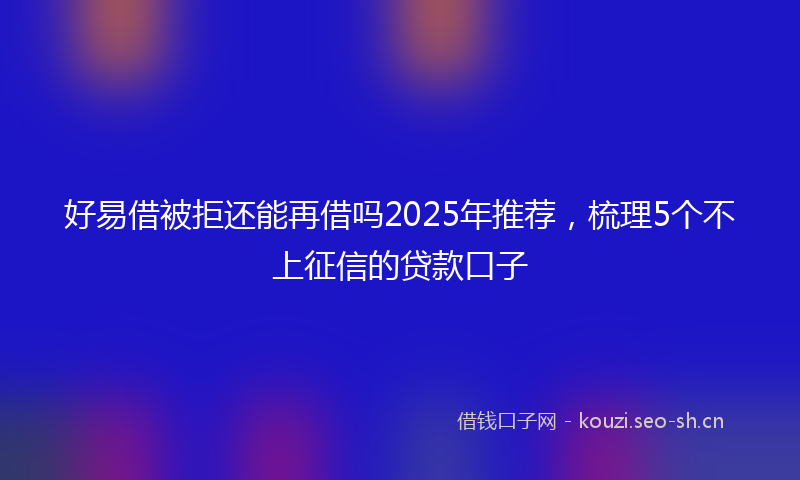 好易借被拒还能再借吗2025年推荐，梳理5个不上征信的贷款口子
