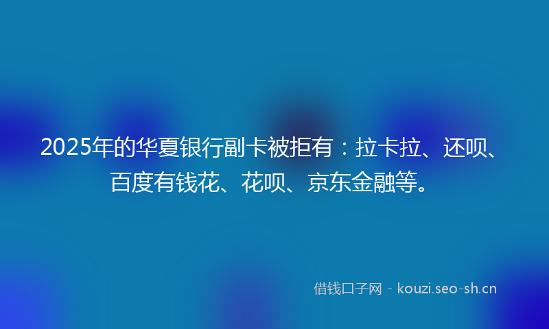 2025年的华夏银行副卡被拒有：拉卡拉、还呗、百度有钱花、花呗、京东金融等。