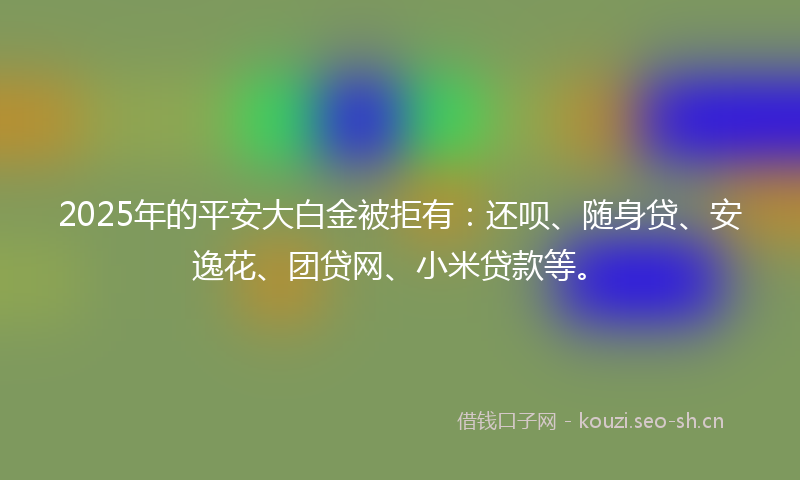 2025年的平安大白金被拒有：还呗、随身贷、安逸花、团贷网、小米贷款等。
