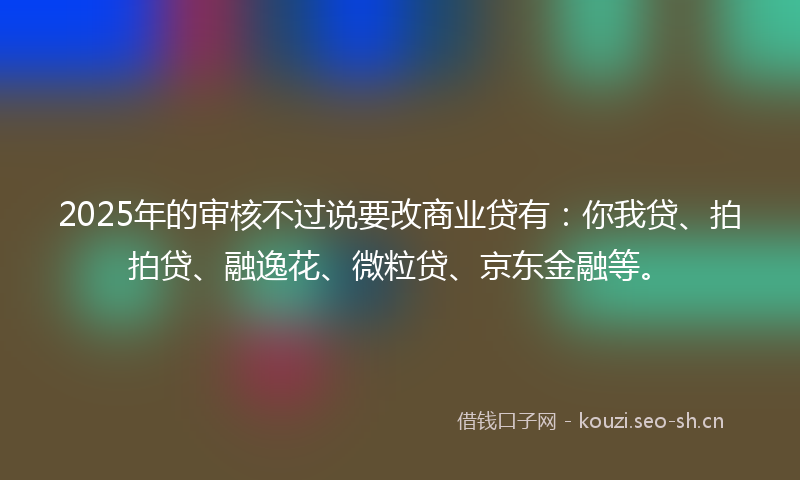 2025年的审核不过说要改商业贷有：你我贷、拍拍贷、融逸花、微粒贷、京东金融等。