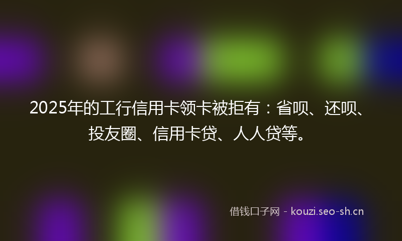 2025年的工行信用卡领卡被拒有:省呗、还呗、投友圈、信用卡贷、人人贷等。