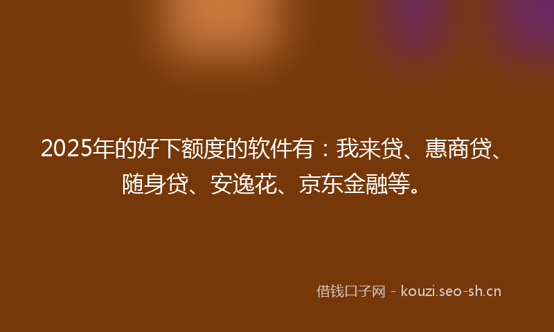 2025年的好下额度的软件有：我来贷、惠商贷、随身贷、安逸花、京东金融等。