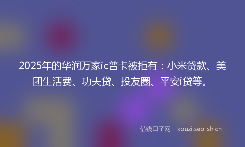2025年的华润万家ic普卡被拒有：小米贷款、美团生活费、功夫贷、投友圈、平安i贷等。