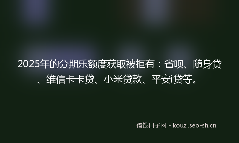 2025年的分期乐额度获取被拒有：省呗、随身贷、维信卡卡贷、小米贷款、平安i贷等。