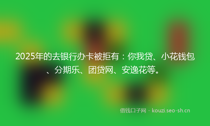 2025年的去银行办卡被拒有：你我贷、小花钱包、分期乐、团贷网、安逸花等。