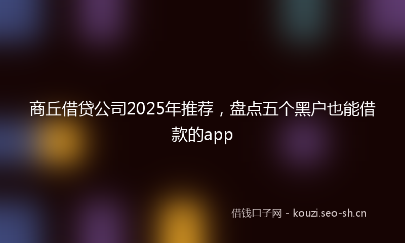 商丘借贷公司2025年推荐，盘点五个黑户也能借款的app