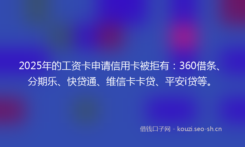 2025年的工资卡申请信用卡被拒有：360借条、分期乐、快贷通、维信卡卡贷、平安i贷等。
