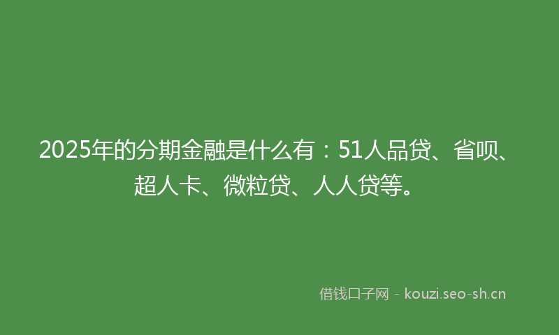 2025年的分期金融是什么有:51人品贷、省呗、超人卡、微粒贷、人人贷等。