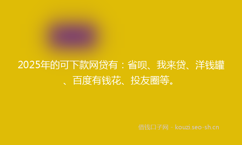 2025年的可下款网贷有：省呗、我来贷、洋钱罐、百度有钱花、投友圈等。