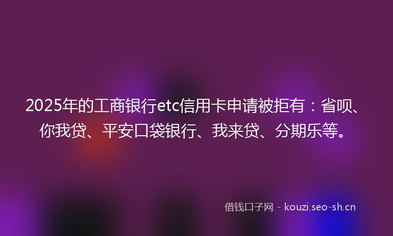 2025年的工商银行etc信用卡申请被拒有：省呗、你我贷、平安口袋银行、我来贷、分期乐等。