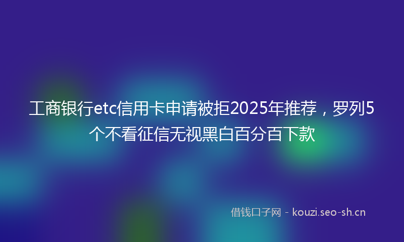 工商银行etc信用卡申请被拒2025年推荐，罗列5个不看征信无视黑白百分百下款