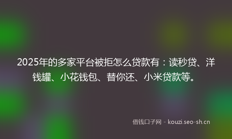 2025年的多家平台被拒怎么贷款有：读秒贷、洋钱罐、小花钱包、替你还、小米贷款等。