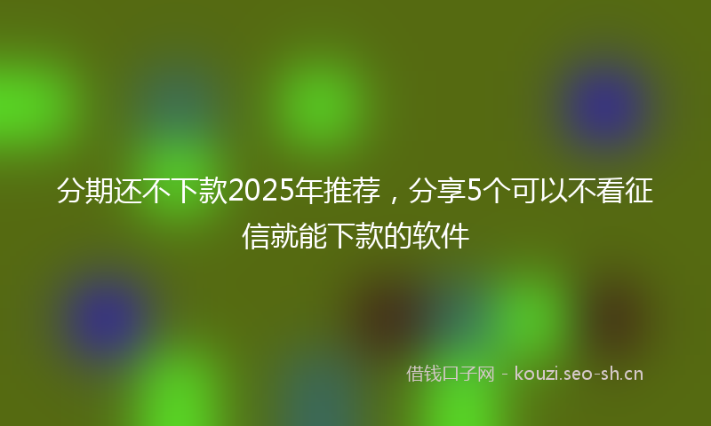 分期还不下款2025年推荐，分享5个可以不看征信就能下款的软件