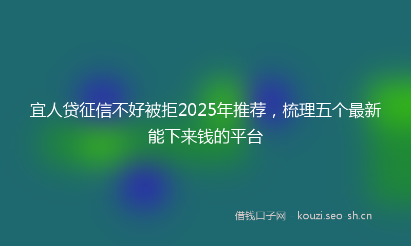 宜人贷征信不好被拒2025年推荐，梳理五个最新能下来钱的平台