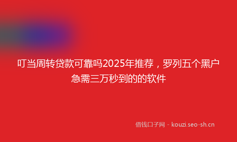 叮当周转贷款可靠吗2025年推荐，罗列五个黑户急需三万秒到的的软件