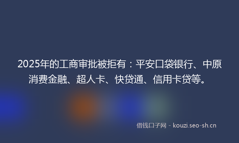 2025年的工商审批被拒有：平安口袋银行、中原消费金融、超人卡、快贷通、信用卡贷等。