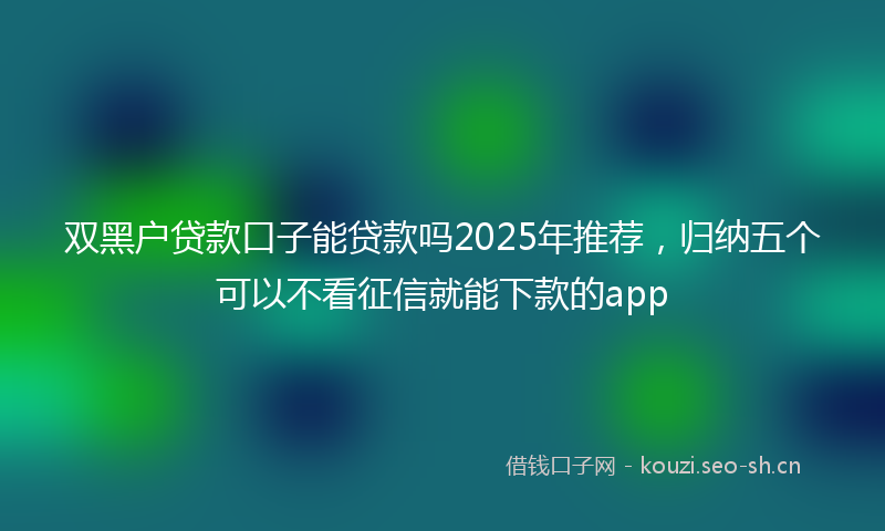 双黑户贷款口子能贷款吗2025年推荐，归纳五个可以不看征信就能下款的app