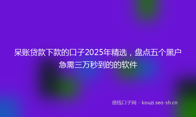 呆账贷款下款的口子2025年精选,盘点五个黑户急需三万秒到的的软件