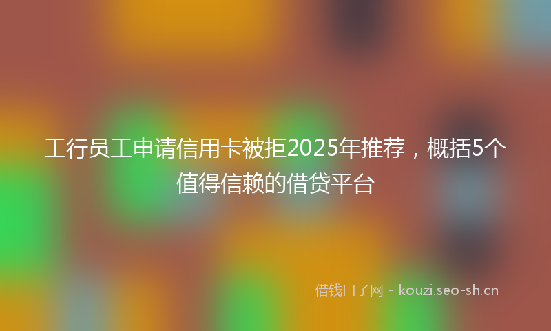 工行员工申请信用卡被拒2025年推荐，概括5个值得信赖的借贷平台