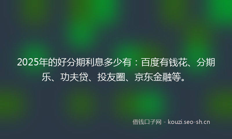 2025年的好分期利息多少有：百度有钱花、分期乐、功夫贷、投友圈、京东金融等。